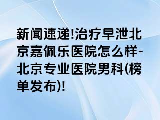 新闻速递!治疗早泄北京嘉佩乐医院怎么样-北京专业医院男科(榜单发布)!
