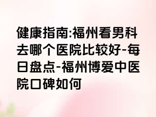 健康指南:福州看男科去哪个医院比较好-每日盘点-福州博爱中医院口碑如何