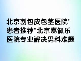 北京割包皮包茎医院"患者推荐"北京嘉佩乐医院专业解决男科难题