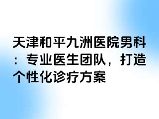 天津和平九洲医院男科：专业医生团队，打造个性化诊疗方案