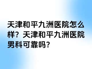 天津和平九洲医院怎么样？天津和平九洲医院男科可靠吗？
