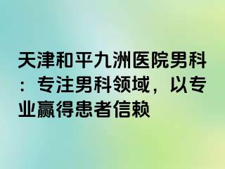 天津和平九洲医院男科：专注男科领域，以专业赢得患者信赖