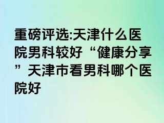 重磅评选:天津什么医院男科较好“健康分享”天津市看男科哪个医院好