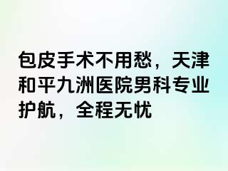 包皮手术不用愁，天津和平九洲医院男科专业护航，全程无忧