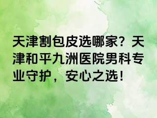 天津割包皮选哪家？天津和平九洲医院男科专业守护，安心之选！