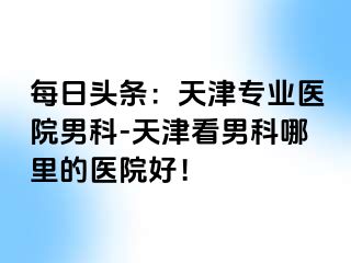 每日头条：天津专业医院男科-天津看男科哪里的医院好！