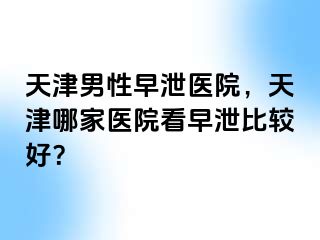 天津男性早泄医院，天津哪家医院看早泄比较好？
