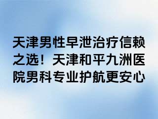 天津男性早泄治疗信赖之选！天津和平九洲医院男科专业护航更安心