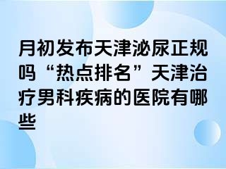 月初发布天津泌尿正规吗“热点排名”天津治疗男科疾病的医院有哪些