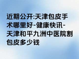 近期公开:天津包皮手术哪里好-健康快讯-天津和平九洲中医院割包皮多少钱