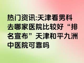 热门资讯:天津看男科去哪家医院比较好“排名宣布”天津和平九洲中医院可靠吗