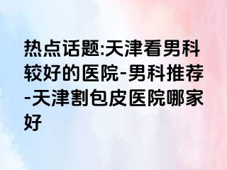 热点话题:天津看男科较好的医院-男科推荐-天津割包皮医院哪家好