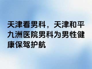 天津看男科，天津和平九洲医院男科为男性健康保驾护航