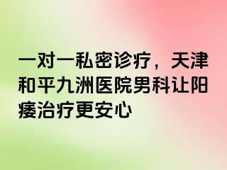 一对一私密诊疗，天津和平九洲医院男科让阳痿治疗更安心