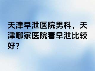 天津早泄医院男科，天津哪家医院看早泄比较好？