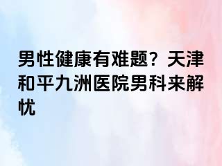 男性健康有难题？天津和平九洲医院男科来解忧