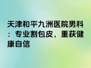 天津和平九洲医院男科：专业割包皮，重获健康自信