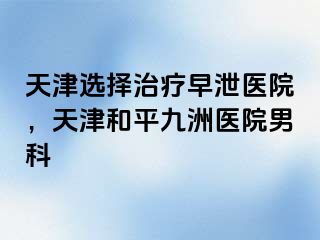 天津选择治疗早泄医院，天津和平九洲医院男科