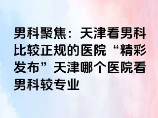 男科聚焦：天津看男科比较正规的医院“精彩发布”天津哪个医院看男科较专业