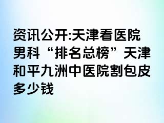 资讯公开:天津看医院男科“排名总榜”天津和平九洲中医院割包皮多少钱