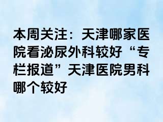 本周关注：天津哪家医院看泌尿外科较好“专栏报道”天津医院男科哪个较好
