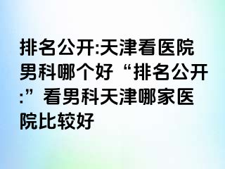 排名公开:天津看医院男科哪个好“排名公开:”看男科天津哪家医院比较好