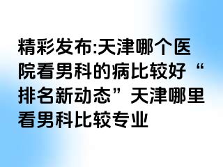 精彩发布:天津哪个医院看男科的病比较好“排名新动态”天津哪里看男科比较专业