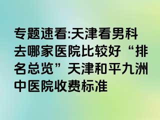 专题速看:天津看男科去哪家医院比较好“排名总览”天津和平九洲中医院收费标准