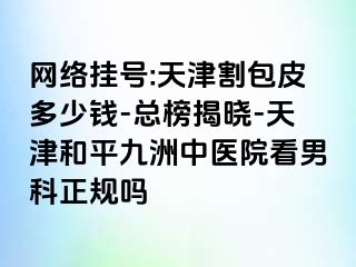 网络挂号:天津割包皮多少钱-总榜揭晓-天津和平九洲中医院看男科正规吗