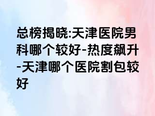 总榜揭晓:天津医院男科哪个较好-热度飙升-天津哪个医院割包较好