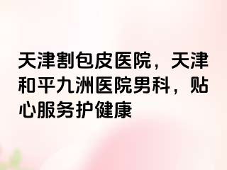 天津割包皮医院，天津和平九洲医院男科，贴心服务护健康