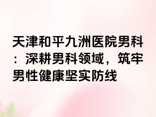 天津和平九洲医院男科：深耕男科领域，筑牢男性健康坚实防线