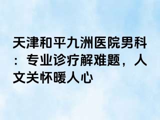 天津和平九洲医院男科：专业诊疗解难题，人文关怀暖人心
