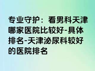 专业守护：看男科天津哪家医院比较好-具体排名-天津泌尿科较好的医院排名