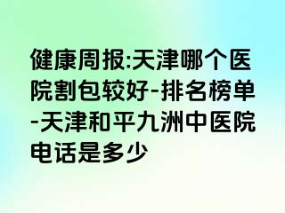 健康周报:天津哪个医院割包较好-排名榜单-天津和平九洲中医院电话是多少