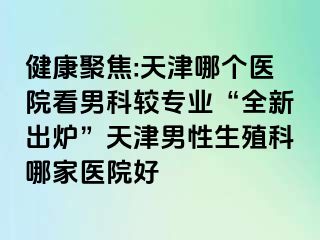 健康聚焦:天津哪个医院看男科较专业“全新出炉”天津男性生殖科哪家医院好