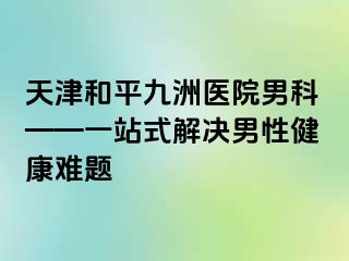 天津和平九洲医院男科——一站式解决男性健康难题