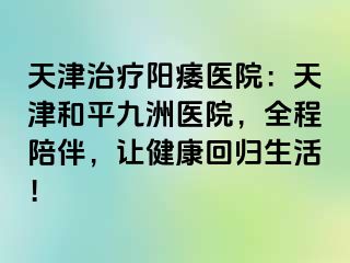 天津治疗阳痿医院：天津和平九洲医院，全程陪伴，让健康回归生活！