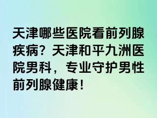 天津哪些医院看前列腺疾病？天津和平九洲医院男科，专业守护男性前列腺健康！