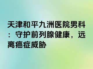 天津和平九洲医院男科：守护前列腺健康，远离癌症威胁