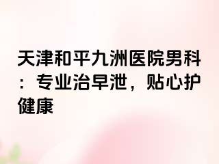 天津和平九洲医院男科：专业治早泄，贴心护健康