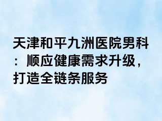 天津和平九洲医院男科：顺应健康需求升级，打造全链条服务