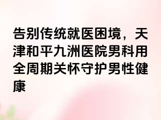 告别传统就医困境，天津和平九洲医院男科用全周期关怀守护男性健康