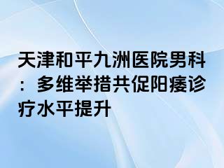 天津和平九洲医院男科：多维举措共促阳痿诊疗水平提升