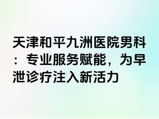 天津和平九洲医院男科：专业服务赋能，为早泄诊疗注入新活力