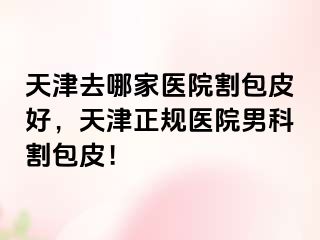 天津去哪家医院割包皮好，天津正规医院男科割包皮！