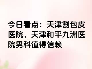 今日看点：天津割包皮医院，天津和平九洲医院男科值得信赖