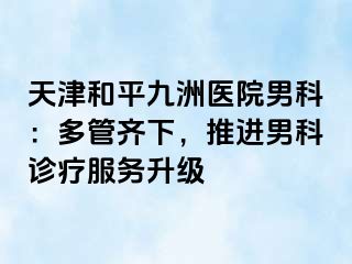 天津和平九洲医院男科：多管齐下，推进男科诊疗服务升级