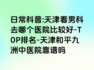 日常科普:天津看男科去哪个医院比较好-TOP排名-天津和平九洲中医院靠谱吗