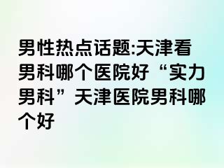 男性热点话题:天津看男科哪个医院好“实力男科”天津医院男科哪个好